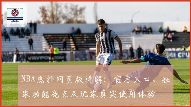 NBA虎扑网页版详解：官方入口、独家功能亮点及玩家真实使用体验