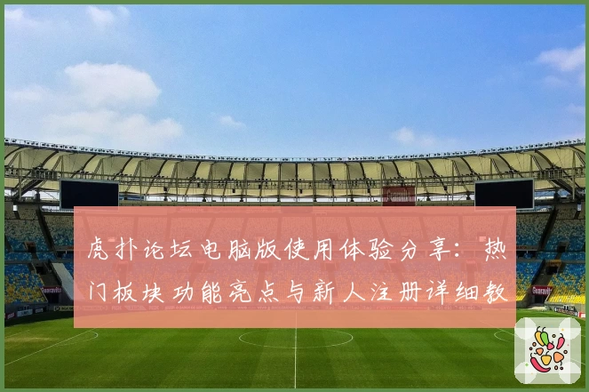 虎扑论坛电脑版使用体验分享：热门板块功能亮点与新人注册详细教程
