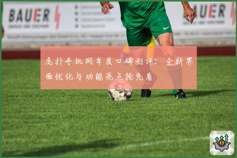 虎扑手机网年度口碑测评：全新界面优化与功能亮点抢先看