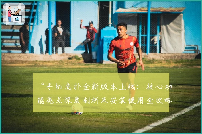 “手机虎扑全新版本上线：核心功能亮点深度剖析及安装使用全攻略”