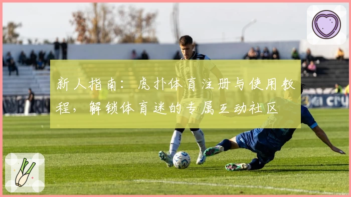 新人指南：虎扑体育注册与使用教程，解锁体育迷的专属互动社区