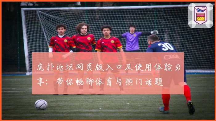 虎扑论坛网页版入口及使用体验分享：带你畅聊体育与热门话题