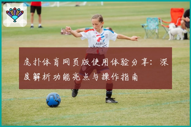 虎扑体育网页版使用体验分享：深度解析功能亮点与操作指南