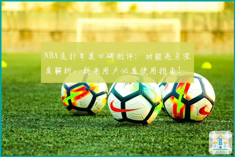 NBA虎扑年度口碑测评：功能亮点深度解析，新老用户必看使用指南！