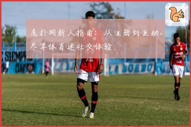 虎扑网新人指南：从注册到互动，尽享体育迷社交体验
