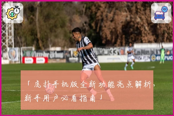 「虎扑手机版全新功能亮点解析，新手用户必看指南」
