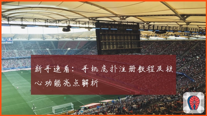 新手速看：手机虎扑注册教程及核心功能亮点解析