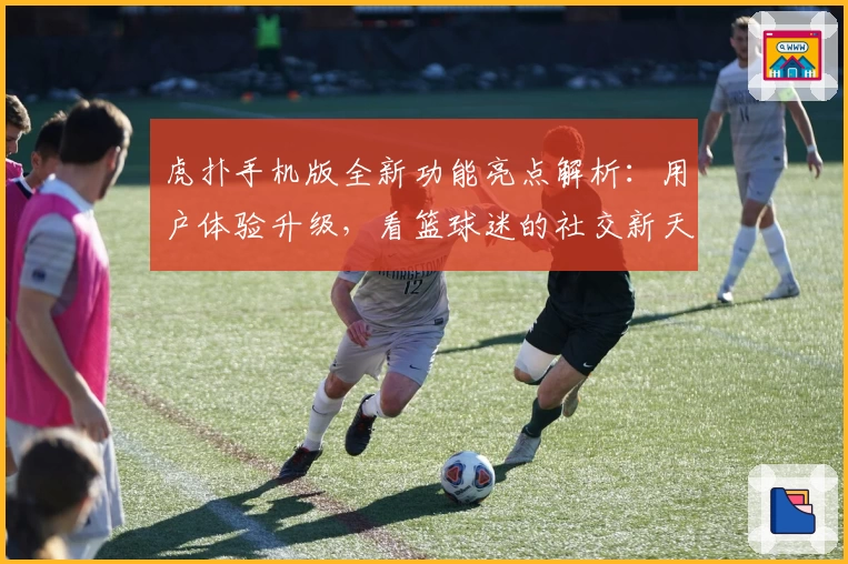 虎扑手机版全新功能亮点解析:用户体验升级,看篮球迷的社交新天地