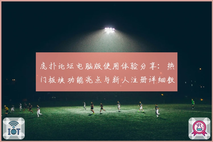 虎扑论坛电脑版使用体验分享：热门板块功能亮点与新人注册详细教程