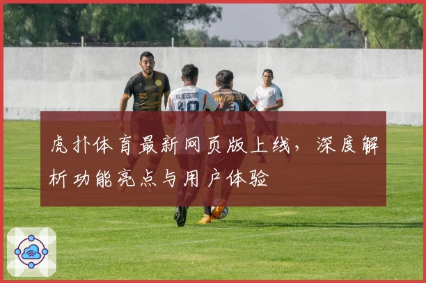 虎扑体育最新网页版上线,深度解析功能亮点与用户体验