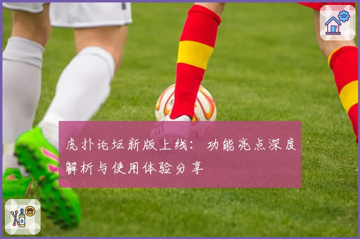 虎扑论坛新版上线：功能亮点深度解析与使用体验分享