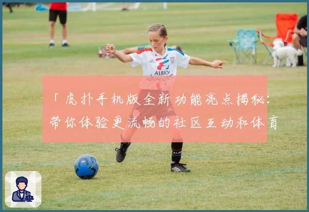 「虎扑手机版全新功能亮点揭秘：带你体验更流畅的社区互动和体育资讯！」