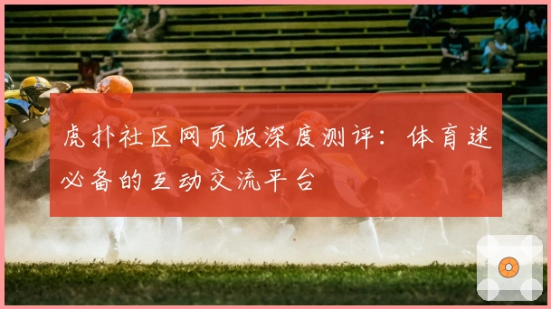 虎扑社区网页版深度测评：体育迷必备的互动交流平台