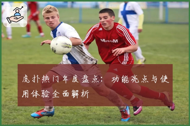 虎扑热门年度盘点：功能亮点与使用体验全面解析