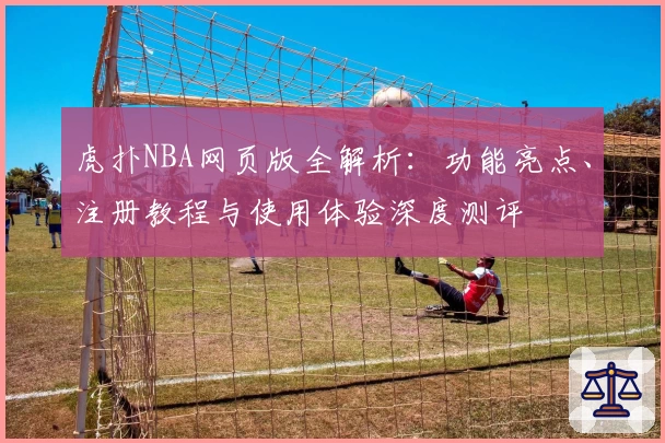 虎扑NBA网页版全解析：功能亮点、注册教程与使用体验深度测评