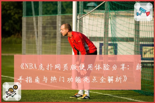 《NBA虎扑网页版使用体验分享：新手指南与热门功能亮点全解析》