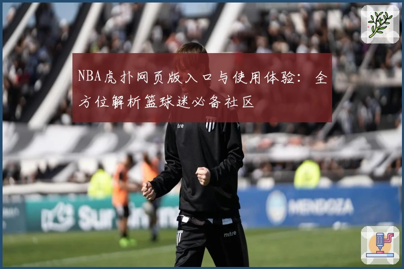 NBA虎扑网页版入口与使用体验：全方位解析篮球迷必备社区