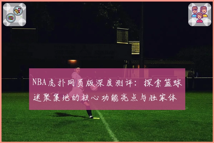 NBA虎扑网页版深度测评：探索篮球迷聚集地的核心功能亮点与独家体验