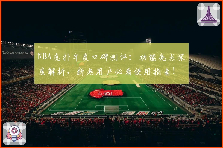NBA虎扑年度口碑测评：功能亮点深度解析，新老用户必看使用指南！