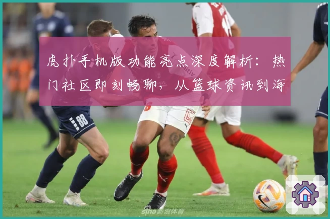 虎扑手机版功能亮点深度解析：热门社区即刻畅聊，从篮球资讯到海量话题一站体验