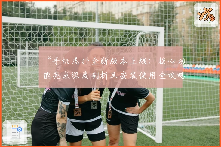 “手机虎扑全新版本上线：核心功能亮点深度剖析及安装使用全攻略”