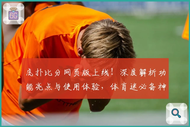 虎扑比分网页版上线！深度解析功能亮点与使用体验，体育迷必备神器