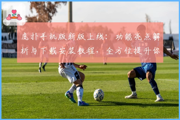 虎扑手机版新版上线：功能亮点解析与下载安装教程，全方位提升你的社区互动体验