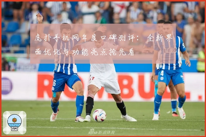 虎扑手机网年度口碑测评：全新界面优化与功能亮点抢先看