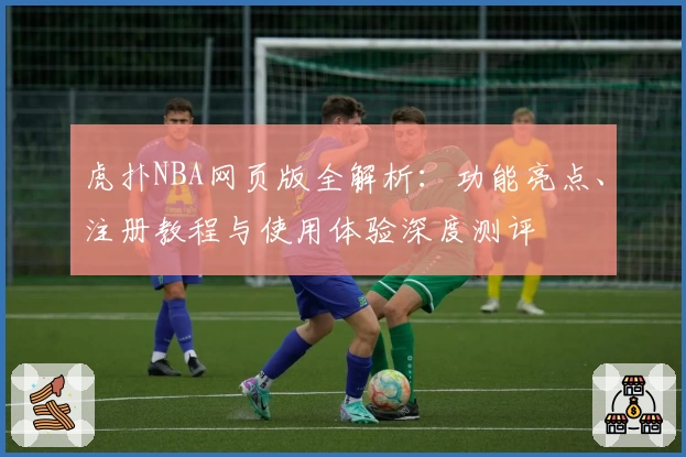 虎扑NBA网页版全解析：功能亮点、注册教程与使用体验深度测评